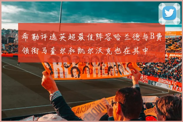 希勒评选英超最佳阵容哈兰德与B费领衔马奎尔和凯尔沃克也在其中