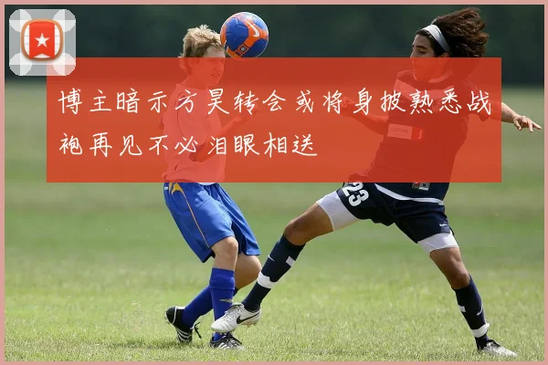 博主暗示方昊转会或将身披熟悉战袍再见不必泪眼相送