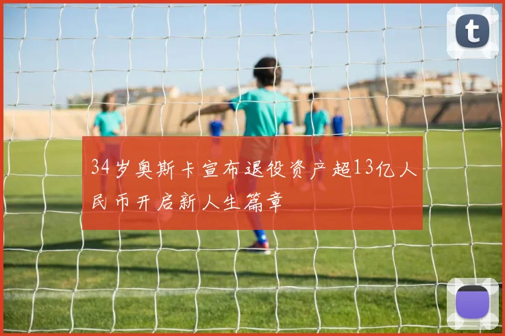 34岁奥斯卡宣布退役资产超13亿人民币开启新人生篇章