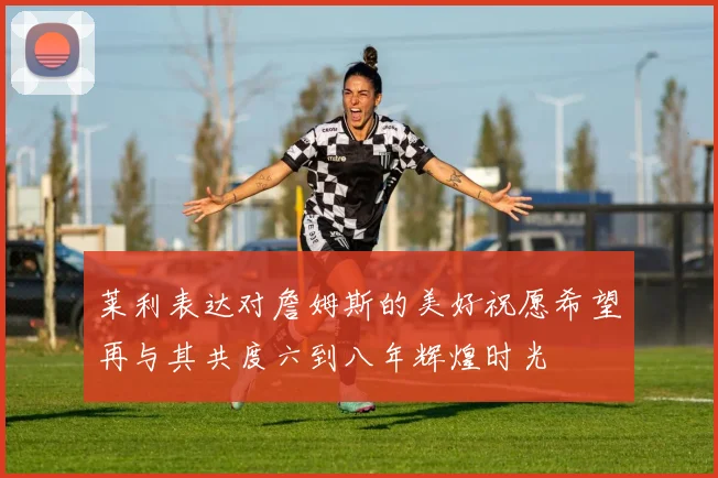莱利表达对詹姆斯的美好祝愿希望再与其共度六到八年辉煌时光