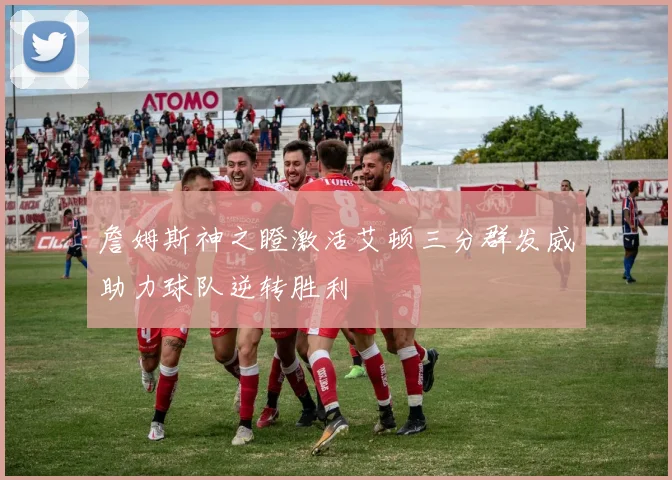 詹姆斯神之瞪激活艾顿三分群发威助力球队逆转胜利