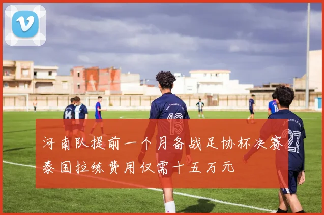 河南队提前一个月备战足协杯决赛泰国拉练费用仅需十五万元