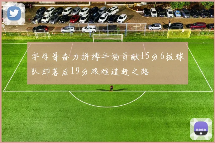 字母哥奋力拼搏半场贡献15分6板球队却落后19分艰难追赶之路