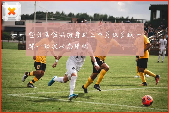 登贝莱伤病缠身近三个月仅贡献一球一助攻状态堪忧