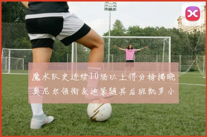 魔术队史连续10场以上得分榜揭晓奥尼尔领衔麦迪紧随其后班凯罗小瓦也在榜上