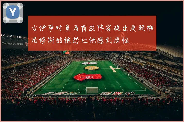 古伊萨对皇马首发阵容提出质疑维尼修斯的抱怨让他感到烦恼