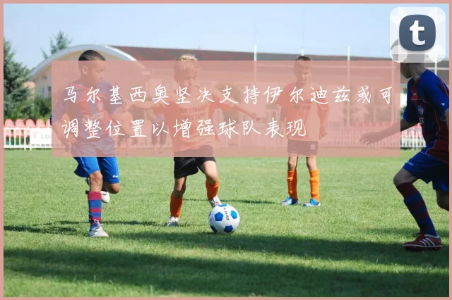 马尔基西奥坚决支持伊尔迪兹或可调整位置以增强球队表现