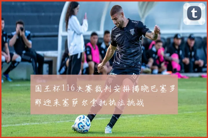 国王杯116决赛裁判安排揭晓巴塞罗那迎来塞萨尔索托执法挑战