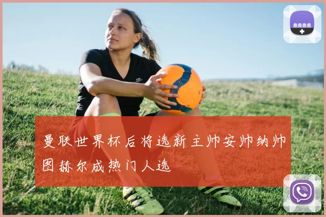 曼联世界杯后将选新主帅安帅纳帅图赫尔成热门人选