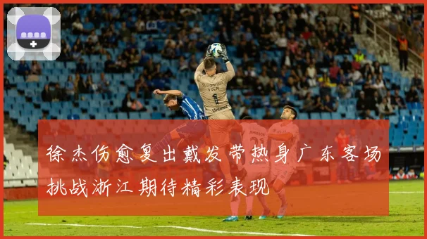 徐杰伤愈复出戴发带热身广东客场挑战浙江期待精彩表现