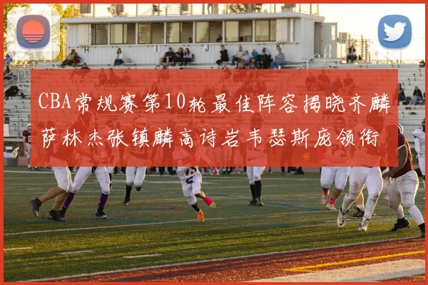 CBA常规赛第10轮最佳阵容揭晓齐麟萨林杰张镇麟高诗岩韦瑟斯庞领衔出战