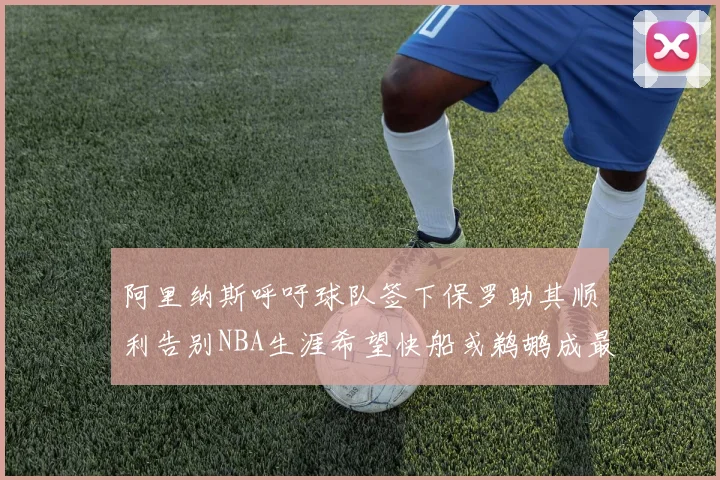 阿里纳斯呼吁球队签下保罗助其顺利告别NBA生涯希望快船或鹈鹕成最佳选择