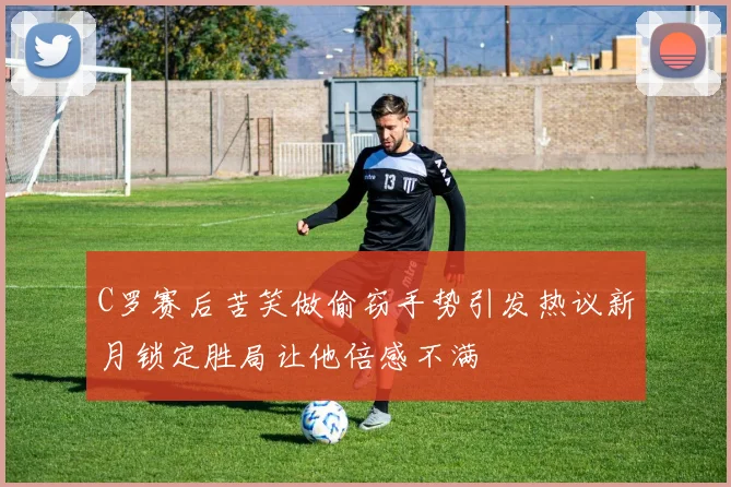 C罗赛后苦笑做偷窃手势引发热议新月锁定胜局让他倍感不满