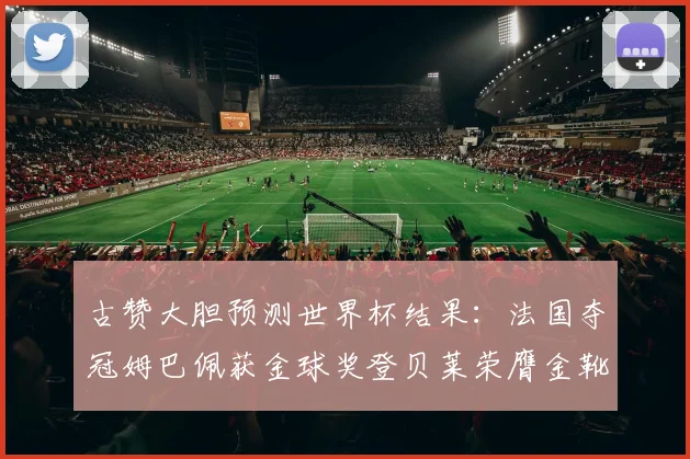古赞大胆预测世界杯结果：法国夺冠姆巴佩获金球奖登贝莱荣膺金靴奖