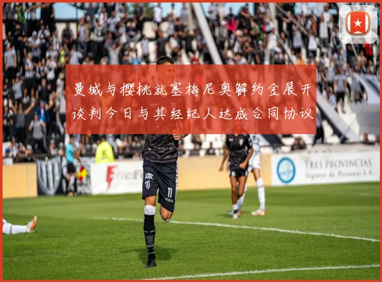 曼城与樱桃就塞梅尼奥解约金展开谈判今日与其经纪人达成合同协议