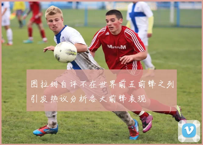 图拉姆自评不在世界前五前锋之列引发热议分析各大前锋表现