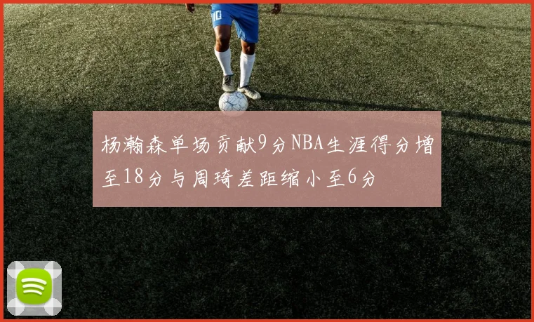 杨瀚森单场贡献9分NBA生涯得分增至18分与周琦差距缩小至6分