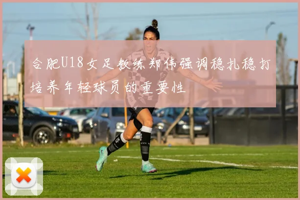 合肥U18女足教练郑伟强调稳扎稳打培养年轻球员的重要性
