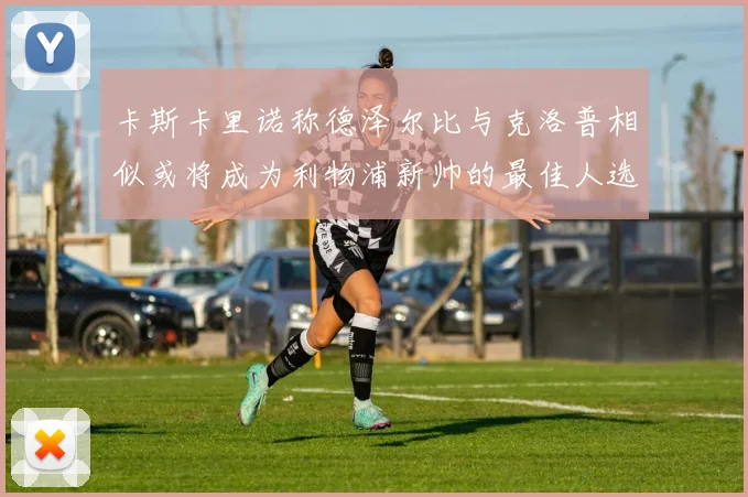 卡斯卡里诺称德泽尔比与克洛普相似或将成为利物浦新帅的最佳人选