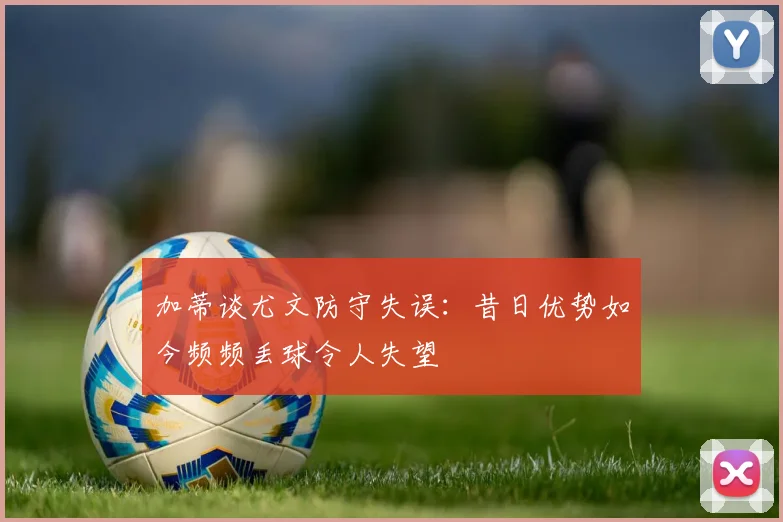 加蒂谈尤文防守失误：昔日优势如今频频丢球令人失望