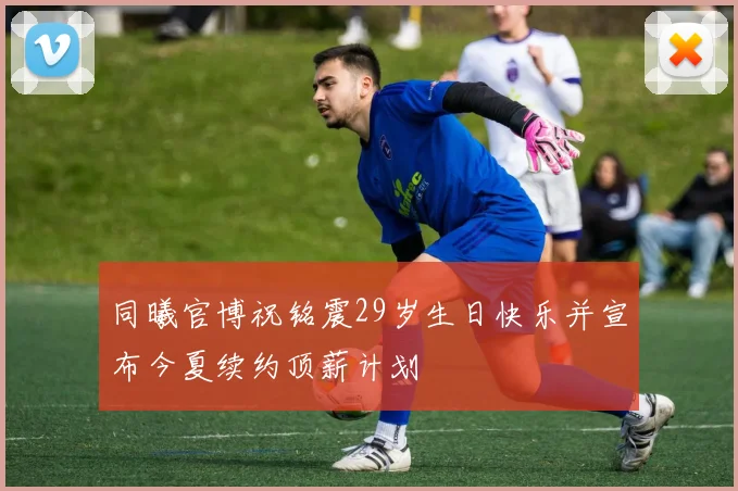 同曦官博祝铭震29岁生日快乐并宣布今夏续约顶薪计划