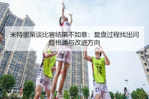 米特里策谈比赛结果不如意:复盘过程找出问题根源与改进方向 | 188bet